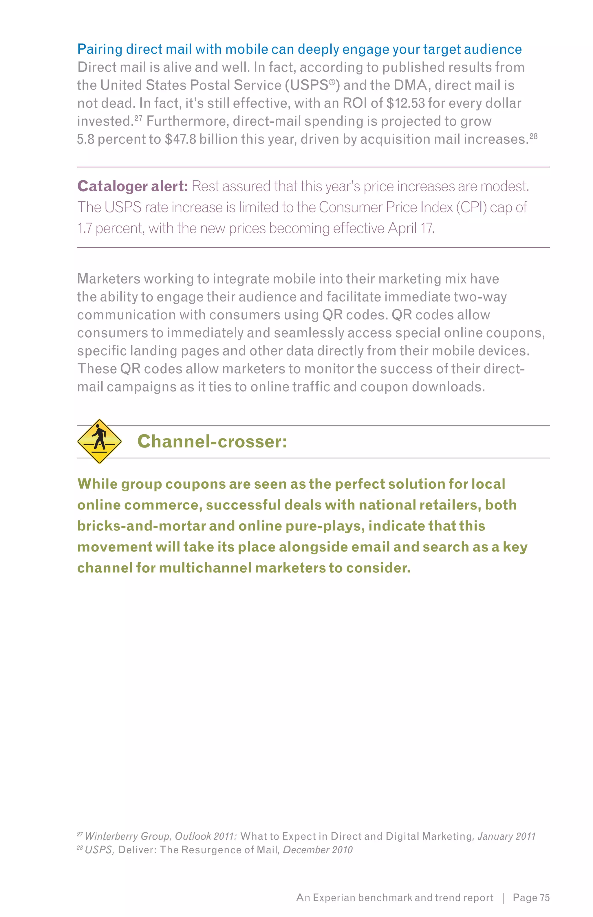 Pairing direct mail with mobile can deeply engage your target audience
Direct mail is alive and well. In fact, according to published results from
the United States Postal Service (USPS®) and the DMA, direct mail is
not dead. In fact, it’s still effective, with an ROI of $12.53 for every dollar
invested.27 Furthermore, direct-mail spending is projected to grow 10
5.8 percent to $47.8 billion this year, driven by acquisition mail increases.2811


Cataloger alert: Rest assured that this year’s price increases are modest.
The USPS rate increase is limited to the Consumer Price Index (CPI) cap of
1.7 percent, with the new prices becoming effective April 17.


Marketers working to integrate mobile into their marketing mix have
the ability to engage their audience and facilitate immediate two-way
communication with consumers using QR codes. QR codes allow
consumers to immediately and seamlessly access special online coupons,
specific landing pages and other data directly from their mobile devices.
These QR codes allow marketers to monitor the success of their direct-
mail campaigns as it ties to online traffic and coupon downloads.


               Channel-crosser:

While group coupons are seen as the perfect solution for local
online commerce, successful deals with national retailers, both
bricks-and-mortar and online pure-plays, indicate that this
movement will take its place alongside email and search as a key
channel for multichannel marketers to consider.




27
     Winterberry Group, Outlook 2011: What to Expect in Direct and Digital Marketing, January 2011
28
     USPS, Deliver: The Resurgence of Mail, December 2010



                                                An Experian benchmark and trend report | Page 75
 