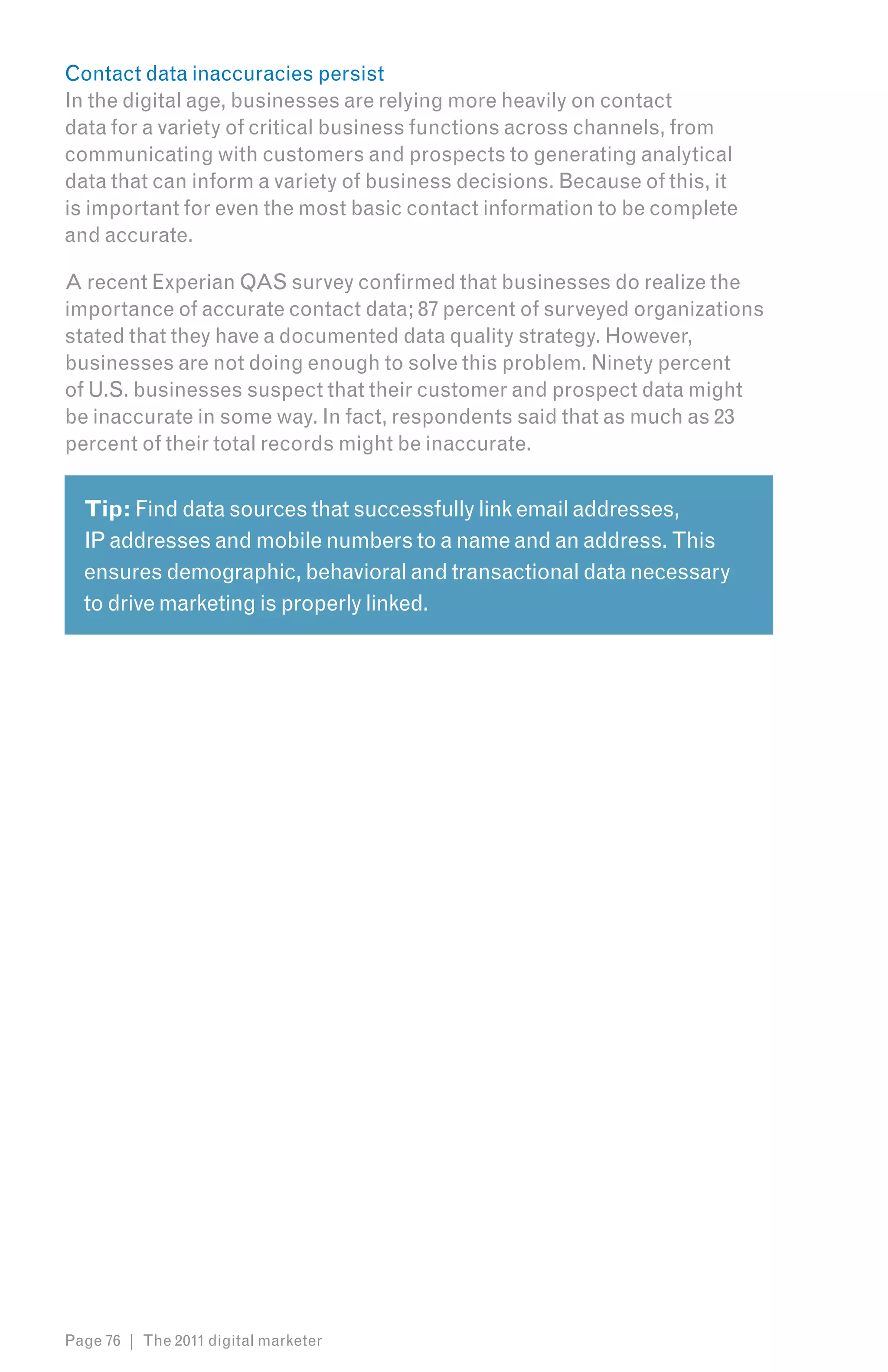 Contact data inaccuracies persist
In the digital age, businesses are relying more heavily on contact
data for a variety of critical business functions across channels, from
communicating with customers and prospects to generating analytical
data that can inform a variety of business decisions. Because of this, it
is important for even the most basic contact information to be complete
and accurate.

A recent Experian QAS survey confirmed that businesses do realize the
importance of accurate contact data; 87 percent of surveyed organizations
stated that they have a documented data quality strategy. However,
businesses are not doing enough to solve this problem. Ninety percent
of U.S. businesses suspect that their customer and prospect data might
be inaccurate in some way. In fact, respondents said that as much as 23
percent of their total records might be inaccurate.


  Tip: Find data sources that successfully link email addresses,
  IP addresses and mobile numbers to a name and an address. This
  ensures demographic, behavioral and transactional data necessary
  to drive marketing is properly linked.




Page 76 | The 2011 digital marketer
 
