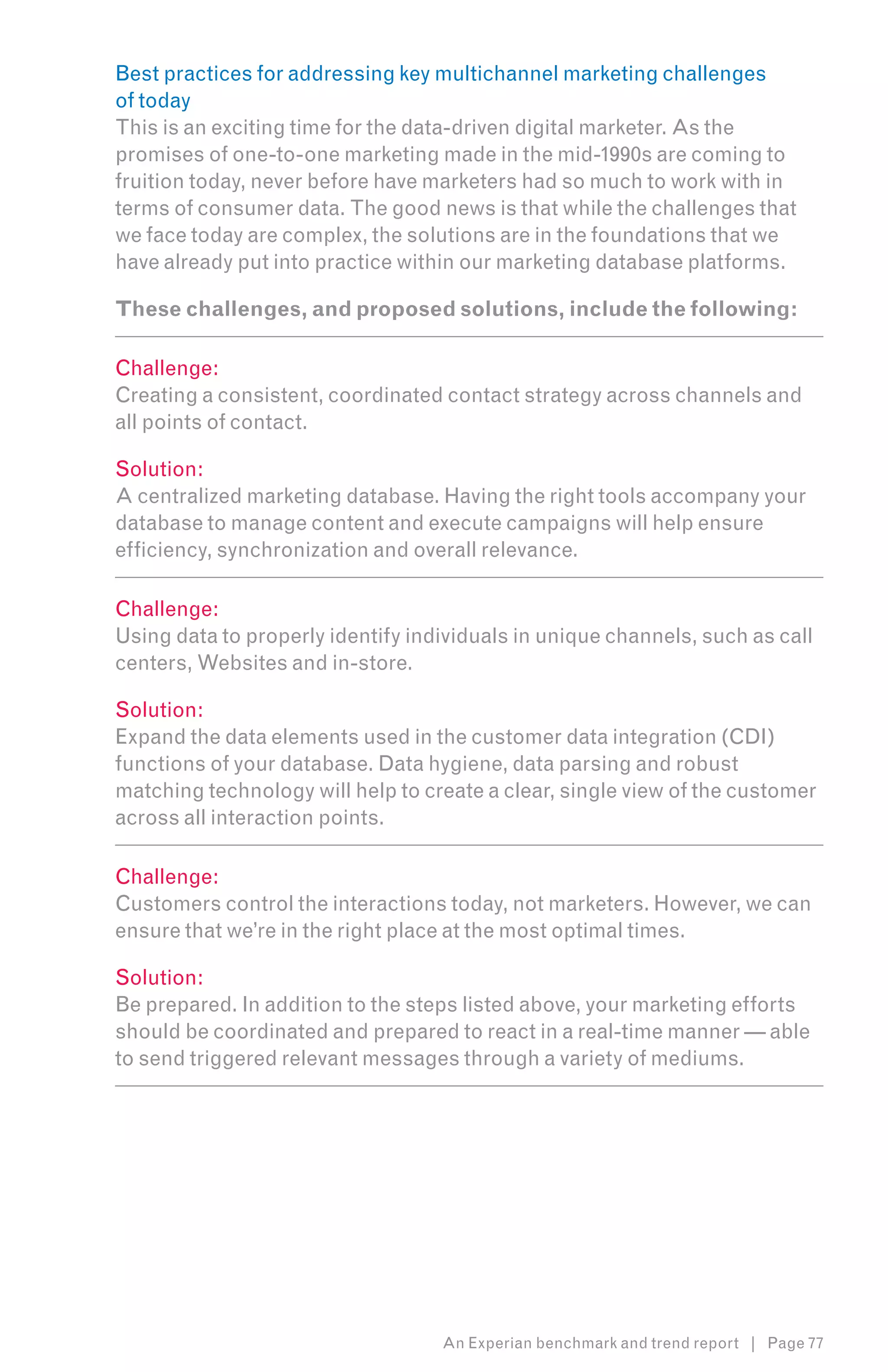 Best practices for addressing key multichannel marketing challenges
of today
This is an exciting time for the data-driven digital marketer. As the
promises of one-to-one marketing made in the mid-1990s are coming to
fruition today, never before have marketers had so much to work with in
terms of consumer data. The good news is that while the challenges that
we face today are complex, the solutions are in the foundations that we
have already put into practice within our marketing database platforms.

These challenges, and proposed solutions, include the following:

Challenge:
Creating a consistent, coordinated contact strategy across channels and
all points of contact.

Solution:
A centralized marketing database. Having the right tools accompany your
database to manage content and execute campaigns will help ensure
efficiency, synchronization and overall relevance.

Challenge:
Using data to properly identify individuals in unique channels, such as call
centers, Websites and in-store.

Solution:
Expand the data elements used in the customer data integration (CDI)
functions of your database. Data hygiene, data parsing and robust
matching technology will help to create a clear, single view of the customer
across all interaction points.

Challenge:
Customers control the interactions today, not marketers. However, we can
ensure that we’re in the right place at the most optimal times.

Solution:
Be prepared. In addition to the steps listed above, your marketing efforts
should be coordinated and prepared to react in a real-time manner — able
to send triggered relevant messages through a variety of mediums.




                                   An Experian benchmark and trend report | Page 77
 
