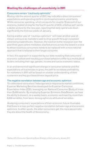 Meeting the challenges of uncertainty in 2011
Consumers remain “cautiously optimistic”
Moving into the second quarter of 2011, key indicators about consumers’
expectations and spending confirm continued economic uncertainty.
While consumer spending, which accounts for roughly 70 percent of our
economy, looked strong for the fourth quarter of 2010, a Gallup poll1 paints
a darker picture for the new year, reporting that daily spend was down
significantly the first two weeks of January.

Facing another year of “cautious optimism” will mean another year of
margin pressure as marketers seek to drive growth through increased
advertising expenditures. However, the reaction to the recession over the
past three years where marketers slashed prices across the board in a race
to attract cautious consumers needs to be replaced with a more rational
approach that is tailored to their target consumer.

In fact, this approach is supported by our data revealing that consumers’
economic outlook and resulting purchase behaviors differ by a multitude of
factors including their age, gender, income and socio-economic status.

In an environment of significant change in consumer behavior and the
expectations of businesses to grow, the path to increased profitability
for marketers in 2011 will be based on a better understanding of their
customers and key purchase drivers beyond price.

The negative correlation between age and economic optimism
To understand consumers’ heterogeneous response to market conditions,
Experian Marketing Services developed the Experian Consumer
Expectation Index (CEI), leveraging our National Consumer Study of more
than 25,000 adults. By employing Experian Simmons DataStream, we have
the ability to dissect, on a weekly basis, economic sentiment by more than
8,000 variables, from basic demographics to attitudinal variables.

Analyzing consumers’ expectations of their economic future illustrates
that there is a near-perfect negative correlation between age and economic
optimism. In other words, the older consumers get, the more pessimistic
they are about the health of the economy.




1
    Gallup, U.S. Consumer Spending Down Sharply in Early January, January 2011



Page 2 | The 2011 digital marketer
 