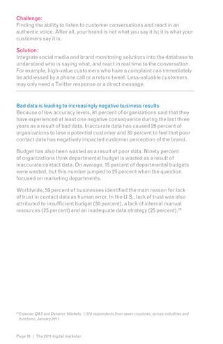 Challenge:
Finding the ability to listen to customer conversations and react in an
authentic voice. After all, your brand is not what you say it is; it is what your
customers say it is.

Solution:
Integrate social media and brand monitoring solutions into the database to
understand who is saying what, and react in real time to the conversation.
For example, high-value customers who have a complaint can immediately
be addressed by a phone call or a return tweet. Less-valuable customers
may only need a Twitter response or a direct message.



Bad data is leading to increasingly negative business results
Because of low accuracy levels, 81 percent of organizations said that they
have experienced at least one negative consequence during the last three
years as a result of bad data. Inaccurate data has caused 26 percent of
organizations to lose a potential customer and 30 percent to feel that poor
contact data has negatively impacted customer perception of the brand.

Budget has also been wasted as a result of poor data. Ninety percent
of organizations think departmental budget is wasted as a result of
inaccurate contact data. On average, 15 percent of departmental budgets
were wasted, but this number jumped to 25 percent when the question
focused on marketing departments.

Worldwide, 59 percent of businesses identified the main reason for lack
of trust in contact data as human error. In the U.S., lack of trust was also
attributed to insufficient budget (30 percent), a lack of internal manual
resources (25 percent) and an inadequate data strategy (25 percent).2912




29
     Experian QAS and Dynamic Markets, 1,320 respondents from seven countries, across industries and
     functions, January 2011.



Page 78 | The 2011 digital marketer
 