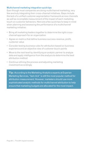Multichannel marketing integration quick tips
Even though most companies are doing multichannel marketing, very
few are truly integrating their cross-channel initiatives. Gaps include
the lack of a unified customer segmentation framework across channels
as well as incomplete measurement of the impact of each marketing
touch on customer behaviors. Here are a few quick tips to keep in mind
when planning and assessing the performance of a multichannel
marketing initiative:

•	 Bring all marketing leaders together to determine the right cross-
   channel approach for an organization
•	 Agree on metrics that define business success-revenue, profit,
   customer value
•	 Consider testing business rules for attribution based on business
   experience and an objective view of customer touch-points
•	 Move to the next level by identifying an analytic partner to analyze
   data and apply intelligence from the analysis to determine the best
   attribution method
•	 Continue refining the process and adjusting marketing
   investment accordingly


  Tip: According to the Marketing Analytics experts at Experian
  Marketing Services, “last click” is still the most popular method for
  attribution measurement. However, marketers should use more
  sophisticated analytic methods for multichannel attribution to help
  ensure that marketing budgets are allocated for the most impact.




Page 80 | The 2011 digital marketer
 