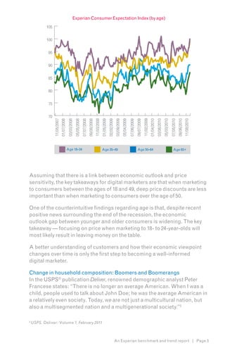 Experian Consumer Expectation Index (by age)
            105


            100


             95


             90


             85


             80


             75


             70




                                                                                                                                                                                           11/02/2009
                  11/05/2007




                                                                                                11/03/2008




                                                                                                                                                                                                                                                                         11/08/2010
                                                                                                                                                                                                                                  05/03/2010
                                                                                                                                                                                                                                               07/05/2010
                                                                                   09/08/2008


                                                                                                             01/05/2009
                                                                                                                          02/02/2009
                                                                                                                                       03/09/2009
                                                                                                                                                    05/04/2009


                                                                                                                                                                              09/07/2009



                                                                                                                                                                                                                     03/08/2010



                                                                                                                                                                                                                                                            09/06/2010
                                            03/03/2008


                                                                      07/07/2008




                                                                                                                                                                                                        01/04/2010
                               01/07/2008


                                                         05/05/2008




                                                                                                                                                                 07/06/2009


                                            Age 18–34                                                        Age 35–49                                                         Age 50–64                                                           Age 65+




Assuming that there is a link between economic outlook and price
sensitivity, the key takeaways for digital marketers are that when marketing
to consumers between the ages of 18 and 49, deep price discounts are less
important than when marketing to consumers over the age of 50.

One of the counterintuitive findings regarding age is that, despite recent
positive news surrounding the end of the recession, the economic
outlook gap between younger and older consumers is widening. The key
takeaway — focusing on price when marketing to 18- to 24-year-olds will
most likely result in leaving money on the table.

A better understanding of customers and how their economic viewpoint
changes over time is only the first step to becoming a well-informed
digital marketer.

Change in household composition: Boomers and Boomerangs
In the USPS® publication Deliver, renowned demographic analyst Peter
Francese states: “There is no longer an average American. When I was a
child, people used to talk about John Doe; he was the average American in
a relatively even society. Today, we are not just a multicultural nation, but
also a multisegmented nation and a multigenerational society.”2

2
    USPS, Deliver: Volume 7, February 2011



                                                                                                                                       An Experian benchmark and trend report | Page 3
 