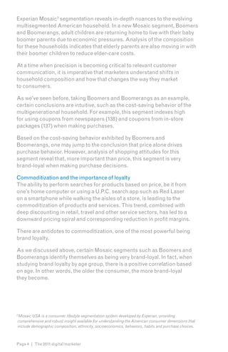 Experian Mosaic3 segmentation reveals in-depth nuances to the evolving
multisegmented American household. In a new Mosaic segment, Boomers
and Boomerangs, adult children are returning home to live with their baby
boomer parents due to economic pressures. Analysis of the composition
for these households indicates that elderly parents are also moving in with
their boomer children to reduce elder-care costs.

At a time when precision is becoming critical to relevant customer
communication, it is imperative that marketers understand shifts in
household composition and how that changes the way they market
to consumers.

As we’ve seen before, taking Boomers and Boomerangs as an example,
certain conclusions are intuitive, such as the cost-saving behavior of the
multigenerational household. For example, this segment indexes high
for using coupons from newspapers (138) and coupons from in-store
packages (137) when making purchases.

Based on the cost-saving behavior exhibited by Boomers and
Boomerangs, one may jump to the conclusion that price alone drives
purchase behavior. However, analysis of shopping attitudes for this
segment reveal that, more important than price, this segment is very
brand-loyal when making purchase decisions.

Commoditization and the importance of loyalty
The ability to perform searches for products based on price, be it from
one’s home computer or using a U.P.C. search app such as Red Laser
on a smartphone while walking the aisles of a store, is leading to the
commoditization of products and services. This trend, combined with
deep discounting in retail, travel and other service sectors, has led to a
downward pricing spiral and corresponding reduction in profit margins.

There are antidotes to commoditization, one of the most powerful being
brand loyalty.

As we discussed above, certain Mosaic segments such as Boomers and
Boomerangs identify themselves as being very brand-loyal. In fact, when
studying brand loyalty by age group, there is a positive correlation based
on age. In other words, the older the consumer, the more brand-loyal
they become.




3
 Mosaic USA is a consumer lifestyle segmentation system developed by Experian, providing
comprehensive and robust insight available for understanding the American consumer dimensions that
include demographic composition, ethnicity, socioeconomics, behaviors, habits and purchase choices.



Page 4 | The 2011 digital marketer
 