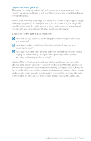 Let your customer guide you
There are certainly signs that 2011 will be a more prosperous year than
recent years past, but there is still significant economic uncertainty for our
immediate future.

While Joe Kennedy’s old adage still holds that “when the going gets tough,
the tough get going,” in the digital world, to be successful, the tough also
need to get smarter by understanding their customers and how external
forces such as economic turmoil alter purchasing behavior.

Checklist for the 2011 digital marketer

 How well do you understand the target customer for your products
    and services?
 How have market conditions affected purchase drivers for your
    target customers?
 Have you found the right balance between competing on price versus
    relying on brand loyalty? Are you leaving money on the table by
    focusing too heavily on discounting?

In light of the critical questions above, digital marketers can benefit by
utilizing data-driven consumer insight from Experian Marketing Services
to develop successful and profitable marketing strategies in 2011. Read on
for more detailed information, recommendations and industry benchmarks
pertaining to email, search, mobile, online communities and social media
with insights on consumers’ preferences across the digital landscape.




                                    An Experian benchmark and trend report | Page 11
 