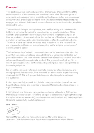 Foreword
This past year, we’ve seen and experienced remarkable change in terms of the
economy and its effect on consumers and marketers alike. The emergence of
new media and an ever-growing population of highly connected and empowered
consumers has challenged brands to work smarter and more effectively to stay
engaged and relevant. In this environment of constant, hyper-innovation, very little
remains the same.

The broad availability of smartphones, and the iPad along with the rest of the
tablets, is set to revolutionize the opportunities for mobile marketing. Other
dramatic changes that occurred in 2010 that will have long lasting impact on
how we market to consumers include the dominance of Facebook, the dramatic
growth of group buying sites and the renaissance of addressable advertising.
Technical innovations aside, we’ll also need to account for and recover from
our unprecedented focus on steep discounting as the antidote to consumers’
unwillingness to spend.

The fundamentals of today’s consumer-driven market have been altered to the
point that some economists are saying that many of us have re-calibrated our
purchase behavior to a “new-normal” of reduced discretionary income, low home
values, and less willingness to take on debt. The economic outlook for 2011 is
mixed, as rising consumer confidence and spending is at risk of being stifled by
increasing oil prices.

So, given the complexity of digital channels, the myriad of customer data and
changing consumer behavior, what will make for a successful digital marketing
strategy in 2011? The only answer is to focus on a better understanding of
our customer.

In the pages that follow, you’ll find detailed analysis and data drawn from the
breadth of experience and expertise of Experian Marketing Services, a leader in
digital marketing.

In 2011, there’s one thing you can count on — change will endure. At Experian
Marketing Services we look forward to being your partner in navigating that change
through a better understanding about consumers and the best way to engage them.
Cheers to successfully marketing forward.

Bill Tancer




General Manager, Global Research, Experian Marketing Services
Author of Click: What Millions of People Are Doing Online and Why It Matters
 
