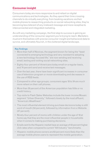 Consumer insight
Consumers today are more responsive to and reliant on digital
communications and technologies. As they spend their time crossing
channels to do virtually everything, from booking vacations via their
mobile phones to researching products on social networking sites, they’re
becoming less tolerant of any irrelevant message and more receptive to
interconnected and integrated marketing.

As with any marketing campaign, the first step to success is gaining an
understanding of the consumer segment you’re trying to reach. Marketers
must arm themselves with precise consumer insight and behavioral data to
survive, and ultimately flourish, in the cluttered digital landscape.


  Key findings
  •	 More than half of Novices, the segment known for being the “least
     connected to emerging technology and very resistant to adopting
     a new technology-focused life,” are now sending and receiving
     email, texting and visiting social networking sites.
  •	 Eighty-four percent of Americans today email on a regular basis,
     and 74 percent send and receive text messages.
  •	 Over the last year, there have been significant increases in consumer
     use of television program or movie downloading and decreases in
     the use of RSS feeds.
  •	 Compared to other age groups, consumers ages 18 to 34 are much
     more reliant on their cell phones.
  •	 More than 30 percent of the American population has little or no
     credit history.
  •	 Top visits to Flash Sales Websites include the lower income Mosaic
     segment “Urban Diversity,” followed closely by the most affluent,
     “America’s Wealthiest.”
  •	 The most influential element driving purchase decisions today is still
     word of mouth (54 percent), followed by information from a Website
     (47 percent).
  •	 Ninety-four percent of moms with children under the age of 18 at
     home say that they are the most influential people in households
     when it comes to making purchasing decisions.
  •	 Emails sent to the Hispanic market have an average of 43 percent higher
     click rates when compared to current “All Industry” benchmarks.
  •	 Hispanic mobile phone owners are 63 percent more likely than the
     average mobile phone users to represent the mobile generation.



                                    An Experian benchmark and trend report | Page 13
 