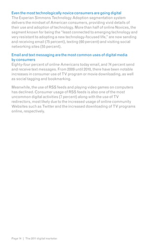 Even the most technologically novice consumers are going digital
The Experian Simmons Technology Adoption segmentation system
delivers the mindset of American consumers, providing vivid details of
their use and adoption of technology. More than half of online Novices, the
segment known for being the “least connected to emerging technology and
very resistant to adopting a new technology-focused life,” are now sending
and receiving email (75 percent), texting (60 percent) and visiting social
networking sites (55 percent).

Email and text messaging are the most common uses of digital media
by consumers
Eighty-four percent of online Americans today email, and 74 percent send
and receive text messages. From 2009 until 2010, there have been notable
increases in consumer use of TV program or movie downloading, as well
as social tagging and bookmarking.

Meanwhile, the use of RSS feeds and playing video games on computers
has declined. Consumer usage of RSS feeds is also one of the most
uncommon digital activities (7 percent) along with the use of TV
redirectors, most likely due to the increased usage of online community
Websites such as Twitter and the increased downloading of TV programs
online, respectively.




Page 14 | The 2011 digital marketer
 