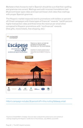 Marketers that choose to mail in Spanish should be sure that their spelling
and grammar are correct. Mailings sent with incorrect translations had
24 percent lower open rates and 3 percent lower click rates than mailings
with proper Spanish grammar.

The Hispanic market responds best to promotions with dollars or percent
off. Email campaigns with these types of financial “rewards” had 81 percent
higher transaction rates and three times the revenue per email when
compared to Hispanic promotions with “nonfinancial” rewards
(free gifts, movie tickets, free shipping, etc).7




Hilton’s campaign includes 30 percent off in this inviting Getaway email.




Experian CheetahMail’s Strategic Services team analyzed the performance and content of
7

mailings targeting the Hispanic market from 27 businesses, July 2009 to June 2010.



Page 22 | The 2011 digital marketer
 