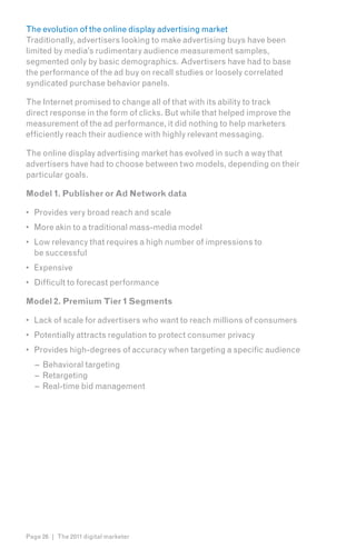 The evolution of the online display advertising market
Traditionally, advertisers looking to make advertising buys have been
limited by media’s rudimentary audience measurement samples,
segmented only by basic demographics. Advertisers have had to base
the performance of the ad buy on recall studies or loosely correlated
syndicated purchase behavior panels.

The Internet promised to change all of that with its ability to track
direct response in the form of clicks. But while that helped improve the
measurement of the ad performance, it did nothing to help marketers
efficiently reach their audience with highly relevant messaging.

The online display advertising market has evolved in such a way that
advertisers have had to choose between two models, depending on their
particular goals.

Model 1. Publisher or Ad Network data

•	 Provides very broad reach and scale
•	 More akin to a traditional mass-media model
•	 Low relevancy that requires a high number of impressions to
   be successful
•	 Expensive
•	 Difficult to forecast performance

Model 2. Premium Tier 1 Segments

•	 Lack of scale for advertisers who want to reach millions of consumers
•	 Potentially attracts regulation to protect consumer privacy
•	 Provides high-degrees of accuracy when targeting a specific audience
   – Behavioral targeting
   – Retargeting
   – Real-time bid management




Page 26 | The 2011 digital marketer
 