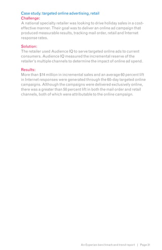 Case study: targeted online advertising, retail
Challenge:
A national specialty retailer was looking to drive holiday sales in a cost-
effective manner. Their goal was to deliver an online ad campaign that
produced measurable results, tracking mail order, retail and Internet
response rates.

Solution:
The retailer used Audience IQ to serve targeted online ads to current
consumers. Audience IQ measured the incremental reserve of the
retailer’s multiple channels to determine the impact of online ad spend.

Results:
More than $14 million in incremental sales and an average 60 percent lift
in Internet responses were generated through the 60-day targeted online
campaigns. Although the campaigns were delivered exclusively online,
there was a greater than 50 percent lift in both the mail order and retail
channels, both of which were attributable to the online campaign.




                                    An Experian benchmark and trend report | Page 31
 