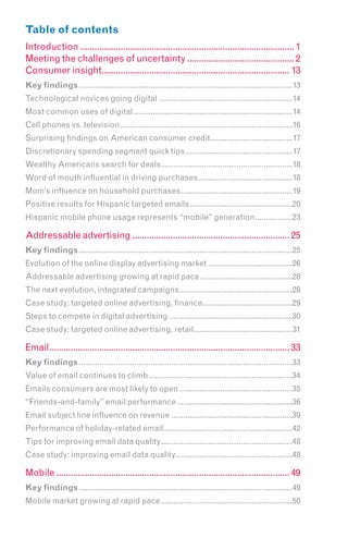 Table of contents
Introduction .......................................................................................... 1
Meeting the challenges of uncertainty ............................................. 2
Consumer insight............................................................................... 13
Key findings ........................................................................................................13
Technological novices going digital .................................................................14
Most common uses of digital .............................................................................14
Cell phones vs. television....................................................................................16
Surprising findings on American consumer credit........................................17
Discretionary spending segment quick tips ....................................................17
Wealthy Americans search for deals................................................................18
Word of mouth influential in driving purchases..............................................18
Mom’s influence on household purchases ......................................................19
Positive results for Hispanic targeted emails ..................................................20
Hispanic mobile phone usage represents “mobile” generation ..................23

Addressable advertising .................................................................. 25
Key findings ........................................................................................................25
Evolution of the online display advertising market .........................................26
Addressable advertising growing at rapid pace .............................................28
The next evolution, integrated campaigns .......................................................28
Case study: targeted online advertising, finance............................................29
Steps to compete in digital advertising ............................................................30
Case study: targeted online advertising, retail................................................31

Email..................................................................................................... 33
Key findings ........................................................................................................33
Value of email continues to climb ......................................................................34
Emails consumers are most likely to open .......................................................35
“Friends-and-family” email performance ........................................................36
Email subject line influence on revenue ...........................................................39
Performance of holiday-related email...............................................................42
Tips for improving email data quality ................................................................48
Case study: improving email data quality.........................................................48

Mobile .................................................................................................. 49
Key findings ........................................................................................................49
Mobile market growing at rapid pace ................................................................50
 