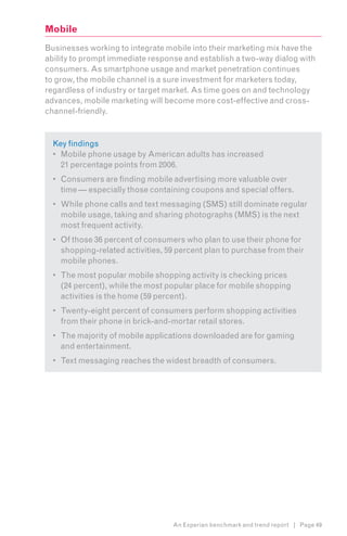 Mobile
Businesses working to integrate mobile into their marketing mix have the
ability to prompt immediate response and establish a two-way dialog with
consumers. As smartphone usage and market penetration continues
to grow, the mobile channel is a sure investment for marketers today,
regardless of industry or target market. As time goes on and technology
advances, mobile marketing will become more cost-effective and cross-
channel-friendly.


  Key findings
  •	 Mobile phone usage by American adults has increased
     21 percentage points from 2006.
  •	 Consumers are finding mobile advertising more valuable over
     time — especially those containing coupons and special offers.
  •	 While phone calls and text messaging (SMS) still dominate regular
     mobile usage, taking and sharing photographs (MMS) is the next
     most frequent activity.
  •	 Of those 36 percent of consumers who plan to use their phone for
     shopping-related activities, 59 percent plan to purchase from their
     mobile phones.
  •	 The most popular mobile shopping activity is checking prices
     (24 percent), while the most popular place for mobile shopping
     activities is the home (59 percent).
  •	 Twenty-eight percent of consumers perform shopping activities
     from their phone in brick-and-mortar retail stores.
  •	 The majority of mobile applications downloaded are for gaming
     and entertainment.
  •	 Text messaging reaches the widest breadth of consumers.




                                   An Experian benchmark and trend report | Page 49
 