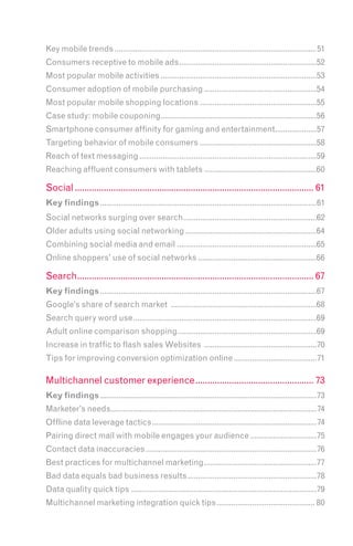 Key mobile trends .................................................................................................51
Consumers receptive to mobile ads ..................................................................52
Most popular mobile activities ...........................................................................53
Consumer adoption of mobile purchasing ......................................................54
Most popular mobile shopping locations ........................................................55
Case study: mobile couponing...........................................................................56
Smartphone consumer affinity for gaming and entertainment....................57
Targeting behavior of mobile consumers ........................................................58
Reach of text messaging .....................................................................................59
Reaching affluent consumers with tablets ......................................................60

Social ................................................................................................... 61
Key findings ........................................................................................................61
Social networks surging over search ................................................................62
Older adults using social networking ...............................................................64
Combining social media and email ...................................................................65
Online shoppers’ use of social networks .........................................................66

Search.................................................................................................. 67
Key findings ........................................................................................................67
Google’s share of search market ......................................................................68
Search query word use ........................................................................................69
Adult online comparison shopping...................................................................69
Increase in traffic to flash sales Websites ......................................................70
Tips for improving conversion optimization online ........................................71

Multichannel customer experience ................................................. 73
Key findings ........................................................................................................73
Marketer’s needs...................................................................................................74
Offline data leverage tactics ...............................................................................74
Pairing direct mail with mobile engages your audience ................................75
Contact data inaccuracies ..................................................................................76
Best practices for multichannel marketing ......................................................77
Bad data equals bad business results ..............................................................78
Data quality quick tips .........................................................................................79
Multichannel marketing integration quick tips ............................................... 80
 