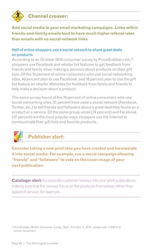 Channel crosser:

Add social media to your email marketing campaigns. Links within
friends-and-family emails tend to have much higher referral rates
than emails with no social network links.

Half of online shoppers use a social network to share great deals
on products
According to an October 2010 consumer survey by PriceGrabber.com,236
shoppers use Facebook and retailer list features to get feedback from
friends and family when making a decision about products on their gift
lists. Of the 70 percent of online consumers who use social networking
sites, 40 percent plan to use Facebook, and 16 percent plan to use the gift
list feature on retailer Websites for feedback from family and friends to
help make a decision about a product.

The same survey found of the 70 percent of online consumers who use
social networking sites, 51 percent have used a social network (Facebook,
Twitter, etc.) to tell friends and followers about a great deal they found on a
product or a service. Of the same group, email (74 percent) and Facebook
(37 percent) are the most popular ways shoppers use the Internet to
communicate their gift lists and favorite products.


                Publisher alert:

Consider taking a new print idea you have created and incorporate
it into social media. For example, run a social campaign allowing
“friends” and “followers” to vote on the cover image of your
next publication.


Cataloger alert: Incorporate customer reviews into your print publications,
making sure that the reviews focus on the products themselves rather than
speed of service, for example.




23
     PriceGrabber Winter Consumer Survey, Sept. 14 to Oct. 6, 2010; sample size: 1,839 U.S.
     online consumers



Page 66 | The 2011 digital marketer
 