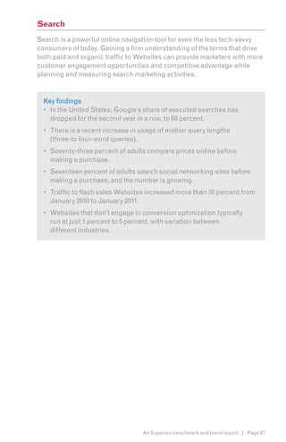 Search
Search is a powerful online navigation tool for even the less tech-savvy
consumers of today. Gaining a firm understanding of the terms that drive
both paid and organic traffic to Websites can provide marketers with more
customer engagement opportunities and competitive advantage while
planning and measuring search marketing activities.


  Key findings
  •	 In the United States, Google’s share of executed searches has
     dropped for the second year in a row, to 68 percent.
  •	 There is a recent increase in usage of midtier query lengths
     (three-to four-word queries).
  •	 Seventy-three percent of adults compare prices online before
     making a purchase.
  •	 Seventeen percent of adults search social networking sites before
     making a purchase, and the number is growing.
  •	 Traffic to flash sales Websites increased more than 70 percent from
     January 2010 to January 2011.
  •	 Websites that don’t engage in conversion optimization typically
     run at just 1 percent to 5 percent, with variation between
     different industries.




                                   An Experian benchmark and trend report | Page 67
 