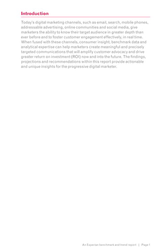 Introduction
Today’s digital marketing channels, such as email, search, mobile phones,
addressable advertising, online communities and social media, give
marketers the ability to know their target audience in greater depth than
ever before and to foster customer engagement effectively, in real time.
When fused with these channels, consumer insight, benchmark data and
analytical expertise can help marketers create meaningful and precisely
targeted communications that will amplify customer advocacy and drive
greater return on investment (ROI) now and into the future. The findings,
projections and recommendations within this report provide actionable
and unique insights for the progressive digital marketer.




                                   An Experian benchmark and trend report | Page 1
 