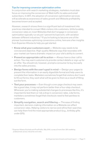 Tips for improving conversion optimization online
In conjunction with search marketing strategies, marketers must also
focus on improving the conversion of Web traffic to sales and email
subscribers. In 2011, the adoption of conversion optimization services
will accelerate as awareness of sales growth and Website profitability
becomes known and accepted.

However, research shows there is a significant lack of investment into
practices intended to convert Web visitors into customers. Unfortunately,
conversion rates on most Websites that don’t engage in conversion
optimization typically run at just 1 percent to 5 percent, with variation
between different industries.24 If you’re looking to become one of the
pioneer businesses optimizing conversions online, here are a few insights
from Experian Hitwise to help you get started:7

•	 Know what your customers want — Website copy needs to be
   concise and objective. High-quality Website copy that resonates with
   your market can have a dramatic impact on your site’s ability to convert.
•	 Present an appropriate call to action — Always have a clear call to
   action. You may want customers to provide contact details or sign up for
   an offer. You should not, however, prompt a consumer to buy too early
   into the sales process.
•	 Design forms with the user’s goal in mind — Design your pages to
   present the information in an easily digestible format and help users to
   complete their tasks. Marketers sometimes forget that visitors don’t want
   to fill out forms; they want what will be given to them as a result of filling
   out the form.
•	 Test your processes — Even though a one-page checkout may seem
   like a good idea, it may not perform better than a four-step checkout.
   Whenever you’re making substantial changes to processes like this, it’s
   important to test them or risk a drop in conversion rates. Like forms,
   marketers sometimes forget that checkouts need to feel painless to
   customers.
•	 Simplify navigation, search and filtering — The ease of finding
   important, decision-making information on a Website can affect
   conversion rates. Helping visitors to narrow and refine their searches
   can help them find the most appropriate product (e.g., birthday gifts
   under $75).




24
     Experian Hitwise Australia and PureProfile, May 2010, survey of more than 300 marketing
     professionals across industries and roles.



                                                  An Experian benchmark and trend report | Page 71
 