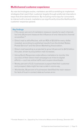 Multichannel customer experience
As new technologies evolve, marketers are left scrambling to implement
strategies that reach their customer targets through preferred channels in
ways that drive desired behavior. By including more ways for consumers
to interact with a brand, marketers can significantly drive the likelihood for
customer response upward.8


      Key findings
      •	 Fifty-seven percent of marketers measure results for each channel,
         but only 28 percent measure the influence of one interactive channel
         on another.25
      •	 Direct mail is still effective, with an ROI of $12.53 for every dollar
         invested, according to published results from the United States
         Postal Service® and the Direct Marketing Association.
      •	 Direct-mail spending is projected to grow 5.8 percent to $47.8 billion
         this year, driven by acquisition mail increases.
      •	 Using Quick Response codes allows marketers to monitor the
         success of their direct-mail campaigns as it ties to digital
         efforts — such as online traffic and coupon downloads.
      •	 Ninety percent of U.S. businesses suspect that their customer
         and prospect data might be inaccurate in some way.
      •	 Worldwide, 59 percent of businesses identified the main reason
         for lack of trust in contact data as human error.




25
     Forrester Research, Inc., Upgrading Your Interactive Measurement Strategy, December 2010



                                               An Experian benchmark and trend report | Page 73
 