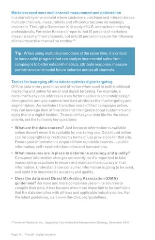 Marketers need more multichannel measurement and optimization
In a marketing environment where customers purchase and interact across
multiple channels, measurability and efficiency become increasingly
important. Through a December 2010 study of U.S. interactive marketing
professionals, Forrester Research reports that 57 percent of marketers
measure each of their channels, but only 28 percent measure the influence
of one interactive channel on another.269


      Tip: When using multiple promotions at the same time, it is critical
      to have a solid program that can analyze incremental sales from
      campaigns to better establish metrics, attribute response, measure
      performance and model future behavior across all channels.


Tactics for leveraging offline data to optimize digital targeting
Offline data is very predictive and effective when used in both traditional
marketing and online for email and digital targeting. For example, a
consumer’s physical address is a key factor needed to accurately assign
demographic and geo-summarized data attributes that fuel targeting and
segmentation. As marketers transition more of their campaigns online,
they can leverage their offline data and intelligence about customers and
apply that in a digital fashion. To ensure that your data file fits the above
criteria, ask the following key questions:

•	 What are the data sources? Just because information is available
   online doesn’t mean it is available for marketing use. Data found online
   can be copyrighted or restricted by terms of use provisions for that site.
   Ensure your information is acquired from reputable sources — public
   information, self-reported information and transactions.
•	 What measures are in place to determine accuracy and quality?
   Consumer information changes constantly, so it’s important to take
   reasonable precautions to ensure and maintain the accuracy of that
   information. Understand how consumer information is going to be used,
   and audit it to maximize its accuracy and quality.
•	 Does the data meet Direct Marketing Association (DMA)
   guidelines? As more and more companies use online sources to
   compile their data, it has become even more important to be confident
   that the data complies with all laws and applicable industry codes. For
   the latest guidelines, visit www.the-dma.org/guidelines.




26
     Forrester Research, Inc., Upgrading Your Interactive Measurement Strategy, December 2010



Page 74 | The 2011 digital marketer
 
