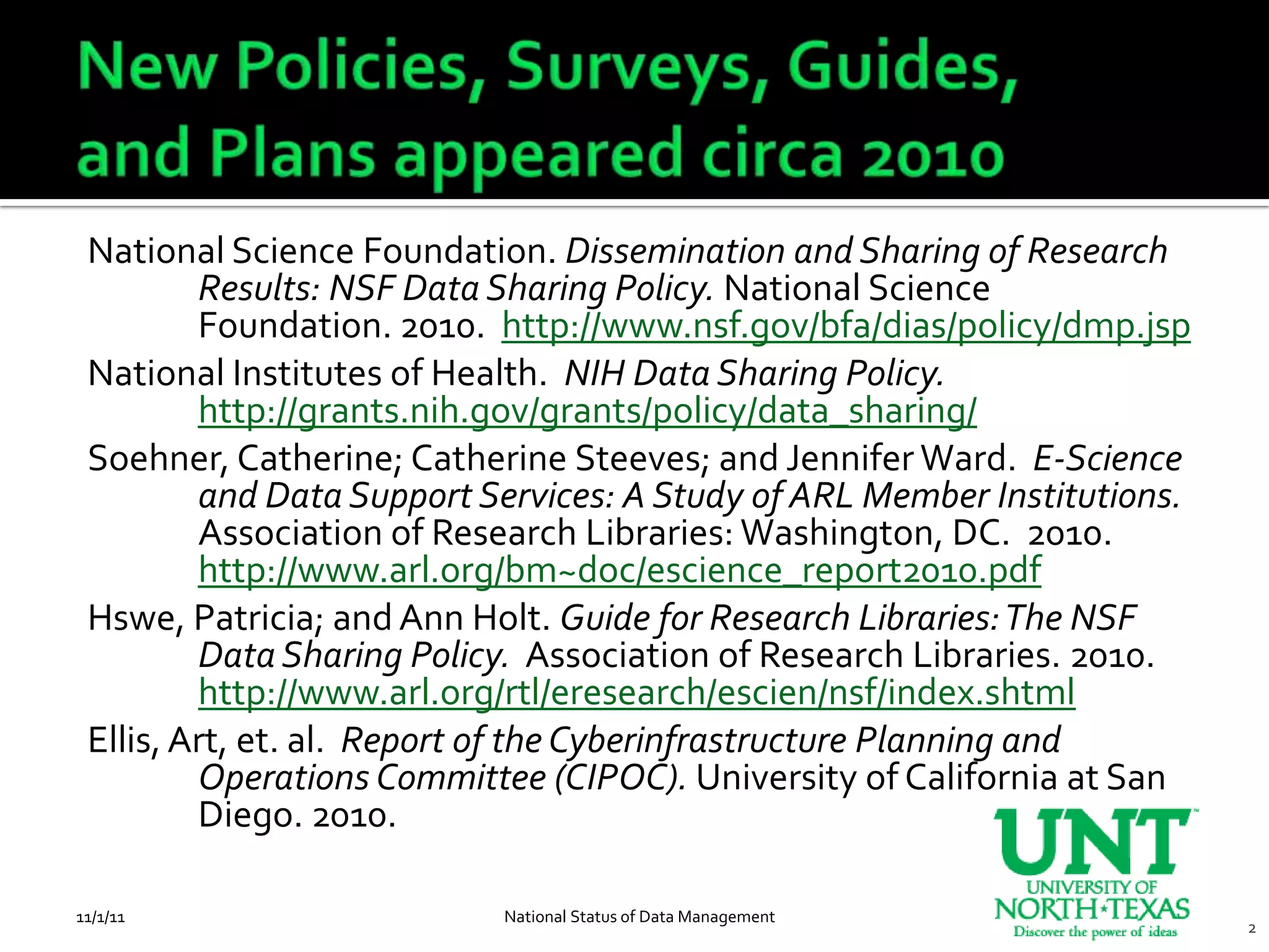 National Science Foundation. Dissemination and Sharing of Research
         Results: NSF Data Sharing Policy. National Science
         Foundation. 2010. http://www.nsf.gov/bfa/dias/policy/dmp.jsp
 National Institutes of Health. NIH Data Sharing Policy.
         http://grants.nih.gov/grants/policy/data_sharing/
 Soehner, Catherine; Catherine Steeves; and Jennifer Ward. E-Science
         and Data Support Services: A Study of ARL Member Institutions.
         Association of Research Libraries: Washington, DC. 2010.
         http://www.arl.org/bm~doc/escience_report2010.pdf
 Hswe, Patricia; and Ann Holt. Guide for Research Libraries: The NSF
         Data Sharing Policy. Association of Research Libraries. 2010.
         http://www.arl.org/rtl/eresearch/escien/nsf/index.shtml
 Ellis, Art, et. al. Report of the Cyberinfrastructure Planning and
         Operations Committee (CIPOC). University of California at San
         Diego. 2010.

11/1/11                    National Status of Data Management
                                                                          2
 