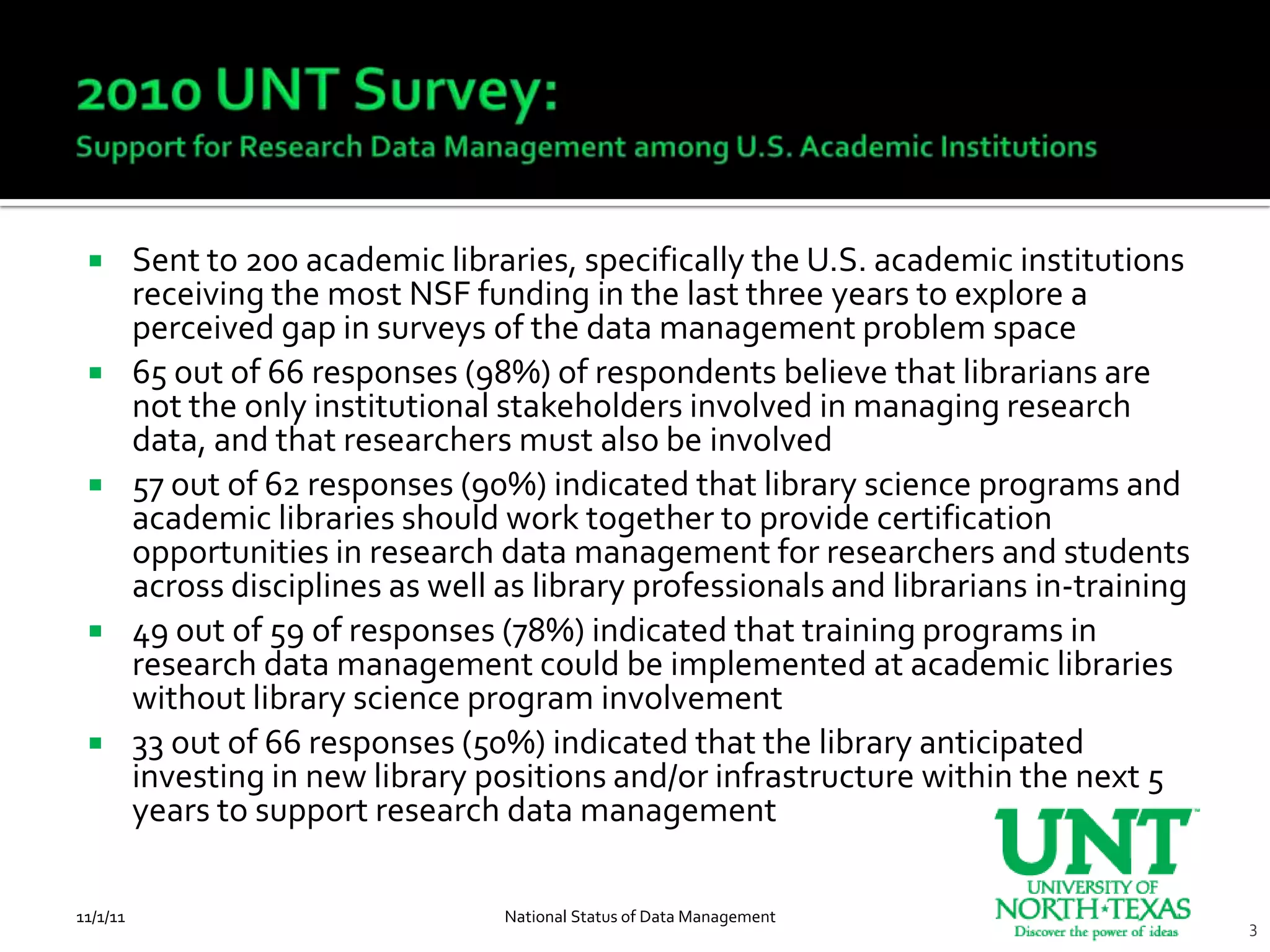         Sent to 200 academic libraries, specifically the U.S. academic institutions
          receiving the most NSF funding in the last three years to explore a
          perceived gap in surveys of the data management problem space
         65 out of 66 responses (98%) of respondents believe that librarians are
          not the only institutional stakeholders involved in managing research
          data, and that researchers must also be involved
         57 out of 62 responses (90%) indicated that library science programs and
          academic libraries should work together to provide certification
          opportunities in research data management for researchers and students
          across disciplines as well as library professionals and librarians in-training
         49 out of 59 of responses (78%) indicated that training programs in
          research data management could be implemented at academic libraries
          without library science program involvement
         33 out of 66 responses (50%) indicated that the library anticipated
          investing in new library positions and/or infrastructure within the next 5
          years to support research data management

11/1/11                              National Status of Data Management
                                                                                           3
 