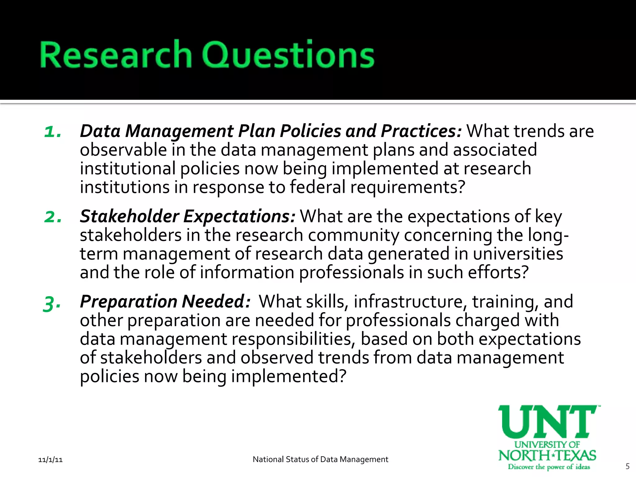 1. Data Management Plan Policies and Practices: What trends are
          observable in the data management plans and associated
          institutional policies now being implemented at research
          institutions in response to federal requirements?
 2. Stakeholder Expectations: What are the expectations of key
          stakeholders in the research community concerning the long-
          term management of research data generated in universities
          and the role of information professionals in such efforts?
 3. Preparation Needed: What skills, infrastructure, training, and
          other preparation are needed for professionals charged with
          data management responsibilities, based on both expectations
          of stakeholders and observed trends from data management
          policies now being implemented?



11/1/11                        National Status of Data Management
                                                                         5
 