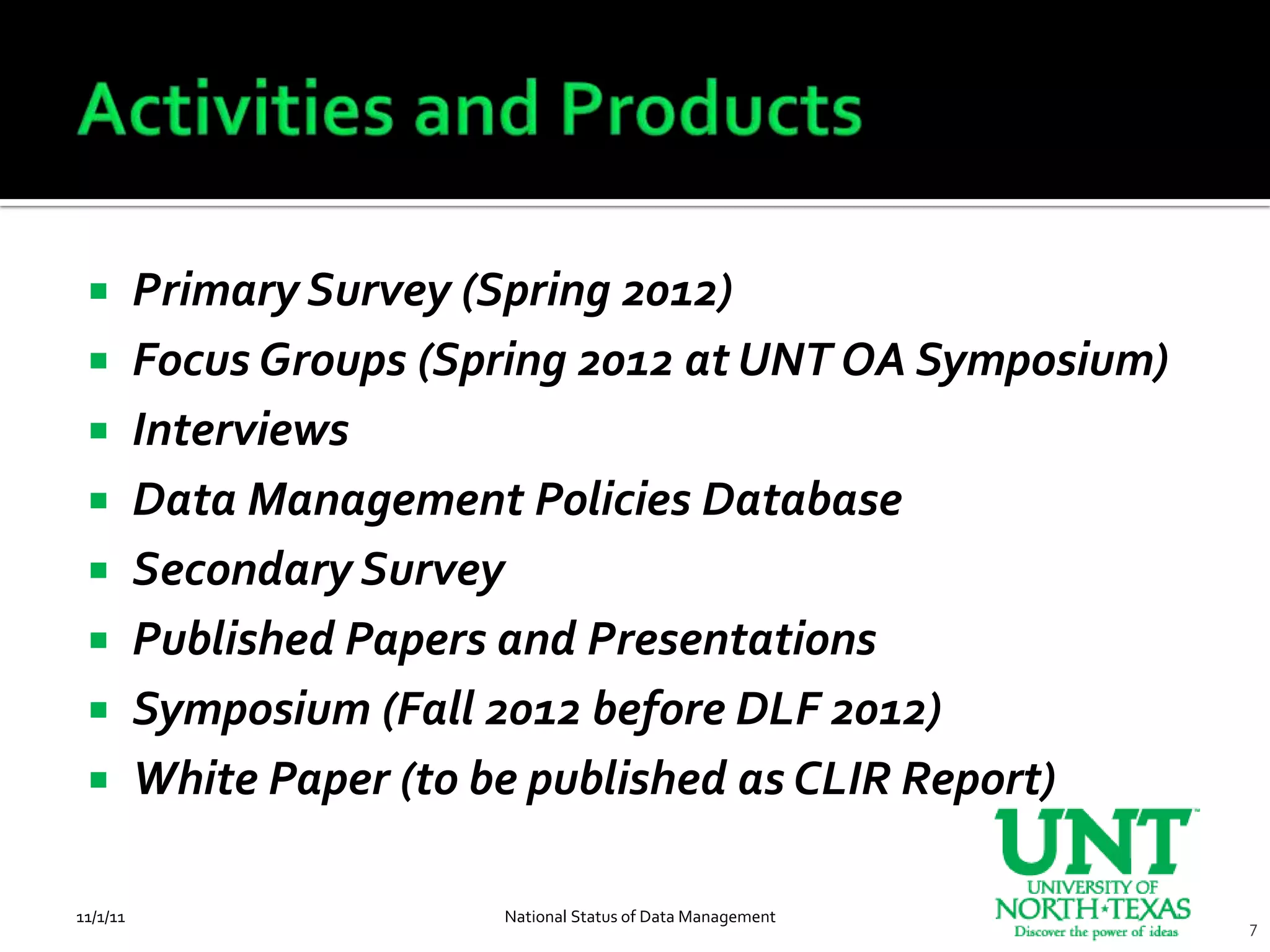         Primary Survey (Spring 2012)
         Focus Groups (Spring 2012 at UNT OA Symposium)
         Interviews
         Data Management Policies Database
         Secondary Survey
         Published Papers and Presentations
         Symposium (Fall 2012 before DLF 2012)
         White Paper (to be published as CLIR Report)

11/1/11                   National Status of Data Management
                                                               7
 