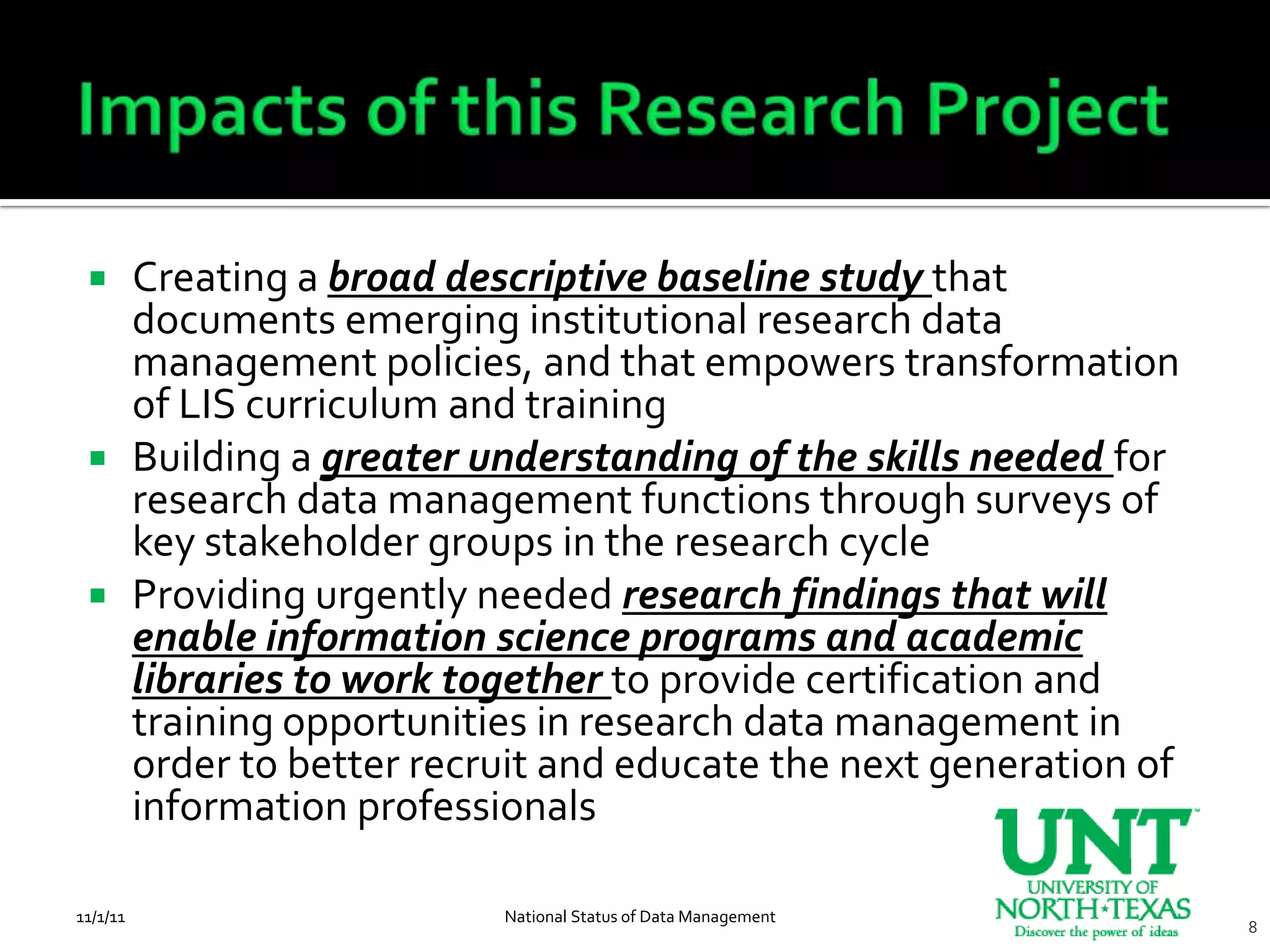  Creating a broad descriptive baseline study that
   documents emerging institutional research data
   management policies, and that empowers transformation
   of LIS curriculum and training
  Building a greater understanding of the skills needed for
   research data management functions through surveys of
   key stakeholder groups in the research cycle
  Providing urgently needed research findings that will
   enable information science programs and academic
   libraries to work together to provide certification and
   training opportunities in research data management in
   order to better recruit and educate the next generation of
   information professionals

11/1/11                National Status of Data Management
                                                                8
 