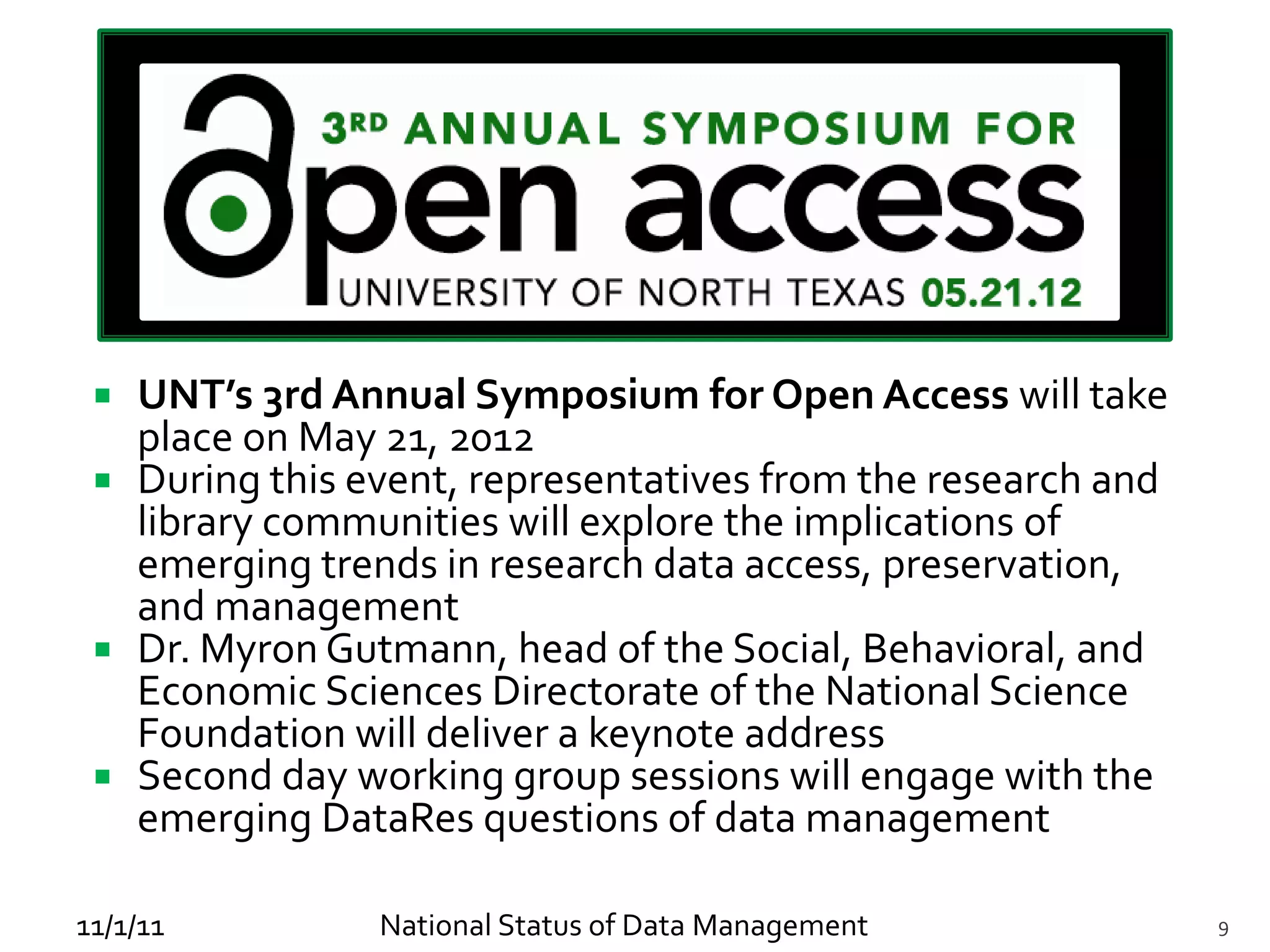  UNT’s 3rd Annual Symposium for Open Access will take
   place on May 21, 2012
  During this event, representatives from the research and
   library communities will explore the implications of
   emerging trends in research data access, preservation,
   and management
  Dr. Myron Gutmann, head of the Social, Behavioral, and
   Economic Sciences Directorate of the National Science
   Foundation will deliver a keynote address
  Second day working group sessions will engage with the
   emerging DataRes questions of data management

11/1/11         National Status of Data Management            9
 