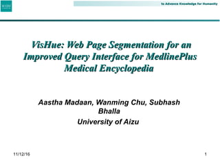 to Advance Knowledge for Humanityto Advance Knowledge for Humanity
Aastha Madaan, Wanming Chu, Subhash
Bhalla
University of Aizu
1
VisHue: Web Page Segmentation for anVisHue: Web Page Segmentation for an
Improved Query Interface for MedlinePlusImproved Query Interface for MedlinePlus
Medical EncyclopediaMedical Encyclopedia
11/12/16
 