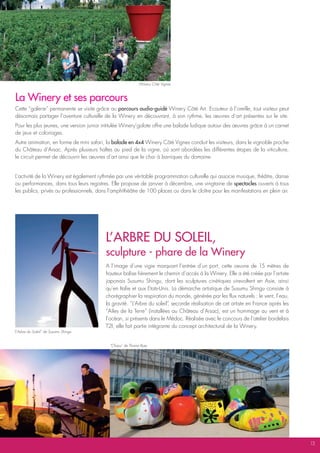 Winery Côté Vignes



La Winery et ses parcours
Cette “galerie” permanente se visite grâce au parcours audio-guidé Winery Côté Art. Ecouteur à l’oreille, tout visiteur peut
désormais partager l’aventure culturelle de la Winery en découvrant, à son rythme, les œuvres d’art présentes sur le site.
Pour les plus jeunes, une version junior intitulée Winery’golote offre une balade ludique autour des œuvres grâce à un carnet
de jeux et coloriages.
Autre animation, en forme de mini safari, la balade en 4x4 Winery Côté Vignes conduit les visiteurs, dans le vignoble proche
du Château d’Arsac. Après plusieurs haltes au pied de la vigne, où sont abordées les différentes étapes de la viticulture,
le circuit permet de découvrir les œuvres d’art ainsi que le chai à barriques du domaine.


L’activité de la Winery est également rythmée par une véritable programmation culturelle qui associe musique, théâtre, danse
ou performances, dans tous leurs registres. Elle propose de janvier à décembre, une vingtaine de spectacles ouverts à tous
les publics, privés ou professionnels, dans l’amphithéâtre de 100 places ou dans le cloître pour les manifestations en plein air.




                                          L’aRbRE dU SoLEiL,
                                          sculpture - phare de la Winery
                                          A l’image d’une vigie marquant l’entrée d’un port, cette oeuvre de 15 mètres de
                                          hauteur balise fièrement le chemin d’accès à la Winery. Elle a été créée par l’artiste
                                          japonais Susumu Shingu, dont les sculptures cinétiques virevoltent en Asie, ainsi
                                          qu’en Italie et aux Etats-Unis. La démarche artistique de Susumu Shingu consiste à
                                          chorégraphier la respiration du monde, générée par les flux naturels : le vent, l’eau,
                                          la gravité. “L’Arbre du soleil” seconde réalisation de cet artiste en France après les
                                                                         ,
                                          “Ailes de la Terre” (installées au Château d’Arsac), est un hommage au vent et à
                                          l’océan, si présents dans le Médoc. Réalisée avec le concours de l’atelier bordelais
                                          T2I, elle fait partie intégrante du concept architectural de la Winery.
“L’Arbre du Soleil” de Susumu Shingu


                                            “Chaos” de Thoma Ryse




                                                                                                                                    13
 