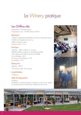 La Winery pratique

     Les chiffres-clés
     Investissement : 20 millions d’euros
     Fréquentation du site : 55 000 visiteurs en 2010

     bâtiments
     12.000 m2 de bâtiments (dont 6000 m2 de chais) sur 26 hectares de parc
     10.000 m2 de façades et toitures inox
     7000 m2 de parois vitrées
     Durée du chantier : 2 ans

     boutique
     Superficie : 1000 m2 répartis sur 2 niveaux
     40.000 bouteilles conservées en atmosphère climatisée
     1001 références (de 5 E jusqu’à plus de 1000 E)
     Vins du Bordelais : 40 %
     Vins français (hors Bordeaux) : 50 %
     Vins étrangers : 10 %

     Restaurant
     Superficie : 260 m2
     70 couverts en salle, 50 en terrasse

     amphithéâtre
     100 places

     Salle de dégustation
     50 places
     Possibilité de convertir la boutique, le restaurant ou les chais en espaces
     de réception pouvant accueillir jusqu’à 400 personnes au total.




14
 