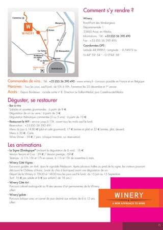 comment s’y rendre ?
    Castelnau                                                            Winery
                                                  Margaux                Rond-Point des Vendangeurs
                                                                         Départementale 1
                                          Arsac
                                                                         33460 Arsac en Médoc




                                                                   aux
                                                                         Informations : Tél.: +33 (0)5 56 390 490




                                                                âte
                                                              Ch
                                    D1             D2                    Fax : +33 (0)5 56 390 495




                                                          des
                                                      ute
                                                                         coordonnées GpS :



                                                    Ro
                           Le Taillan                Blanquefort         Latitude 44,99861 - Longitude : - 0,74972 ou
                       St-Médard-                                        N 44° 59’ 54 ‘’ - O 0°44’ 58’’
                       en-Jalles
                                             Eysines
                             Le Haillan


                      Sortie rocade
                      n°8                   BORDEAUX




commandes de vins : Tél.: +33 (0)5 56 390 490 - www.winery.fr - Livraison possible en France et en Belgique
Horaires : Tous les jours, sauf lundi, de 10h à 19h. Fermeture les 25 décembre et 1er janvier.
accès : Depuis Bordeaux : rocade sortie no 8. Direction Le Taillan-Médoc puis Castelnau-de-Médoc

déguster, se restaurer
- bar à vins
  Salades et assiettes gourmandes : à partir de 8 E
  Dégustation de vin au verre : à partir de 3 E
  Dégustation thématique commentée (3 ou 5 vins) : à partir de 10 E
- Restaurant le WY : service jusqu’à 15h, ouvert tous les midis sauf le lundi
  Réservation : +33 (0)5 56 390 491
  Menu du Jour à 14,80 E (plat et café gourmand), 17 E (entrée et plat) et 22 E (entrée, plat, dessert).
  Menu à 30 E. Carte.
  Wine Dinner : 59 E / pers. (chaque trimestre, sur réservation)


Les animations
- Le Signe Œnologique® (incluant la dégustation de 6 vins) : 16 E
  Version Terroirs et Crus : 29 E / Version prestige : 69 E
  Séances : à 11h 15h et 17h en saison, à 11h et 15h de novembre à mars.
- Winery côté Vignes :
  Excursion guidée, en 4x4, dans le vignoble Médocain. Après plusieurs haltes au pied de la vigne, les visiteurs pourront
  découvrir le Château d’Arsac, (visite du chai à barriques) avant une dégustation de vin.
  Départ de la Winery à 10h30 et 14h30 tous les jours sauf le lundi, du 15 Juin au 15 Septembre
  Tarif: 16 E par adulte et 8 E par enfant (- de 18 ans.)
- Winery côté art :
  Parcours culturel audio-guidé au fil des œuvres d’art permanentes de la Winery
  offert
- Winery’golote :
  Parcours ludique avec un carnet de jeux destiné aux enfants de 6 à 12 ans
  offert




                                                                                                                            15
 