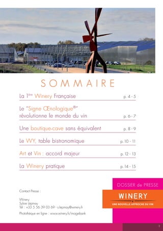 SOMM AIR E
La 1ère Winery Française                            p. 4 - 5


Le “Signe Œnologique ®”
révolutionne le monde du vin                        p. 6 - 7


Une boutique - cave sans équivalent                 p. 8 - 9


Le WY, table bistronomique                        p. 10 - 11


Art et Vin : accord majeur                        p. 12 - 13


La Winery pratique                                p. 14 - 15



                                                 DOSSIER de PRESSE
Contact Presse :

Winery
Sylvie Lépinay
Tél : +33 5 56 39 03 69 - s.lepinay@winery.fr
Photothèque en ligne : www.winery.fr/imagebank


                                                                     3
 