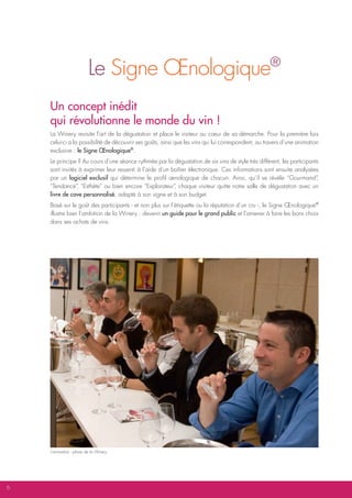 Le Signe Œnologique                                                        ®


    Un concept inédit
    qui révolutionne le monde du vin !
    La Winery revisite l’art de la dégustation et place le visiteur au cœur de sa démarche. Pour la première fois
    celui-ci a la possibilité de découvrir ses goûts, ainsi que les vins qui lui correspondent, au travers d’une animation
    exclusive : le Signe Œnologique®.
    Le principe ? Au cours d’une séance rythmée par la dégustation de six vins de style très différent, les participants
    sont invités à exprimer leur ressenti à l’aide d’un boîtier électronique. Ces informations sont ensuite analysées
    par un logiciel exclusif qui détermine le profil œnologique de chacun. Ainsi, qu’il se révèle “Gourmand”           ,
    “Tendance” “Esthète” ou bien encore “Explorateur” chaque visiteur quitte notre salle de dégustation avec un
                ,                                        ,
    livre de cave personnalisé, adapté à son signe et à son budget.
    Basé sur le goût des participants - et non plus sur l’étiquette ou la réputation d’un cru -, le Signe Œnologique®
    illustre bien l’ambition de la Winery : devenir un guide pour le grand public et l’amener à faire les bons choix
    dans ses achats de vins.




    L’animation - phare de la Winery




6
 