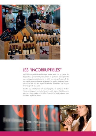 LES “iNcoRRUptibLES”
Les 1 001 crus présentés en boutique ont été testés par un comité de
dégustation, qui se réunit pratiquement au quotidien pour opérer la
plus impitoyable des sélections. En effet, pour ces professionnels du
vin, une étiquette prestigieuse ne garantit pas systématiquement l’assu-
rance d’un bon vin. Leur objectif ? Dénicher “le meilleur” de chaque
terroir au prix le plus juste.
Tous les crus sélectionnés sont accompagnés, en boutique, de leur
“signe œnologique” permettant ainsi un accès rapide et aisé aux vins
qui vous correspondent, c’est-à-dire à ceux dont la dégustation vous
procurera le plus de plaisir.




                                                                           9
 