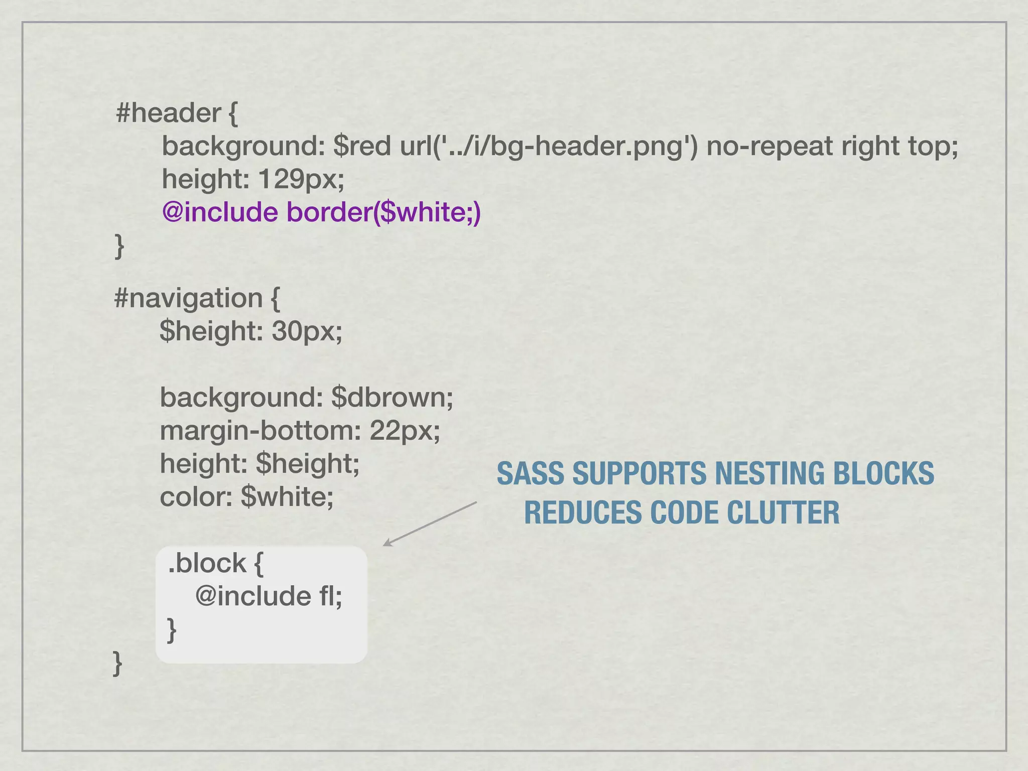 #header { background: $red url('../i/bg-header.png') no-repeat right top; height: 129px; @include border($white;) } #navigation { $height: 30px; background: $dbrown; margin-bottom: 22px; height: $height; SASS SUPPORTS NESTING BLOCKS color: $white; REDUCES CODE CLUTTER .block { @include fl; } } 