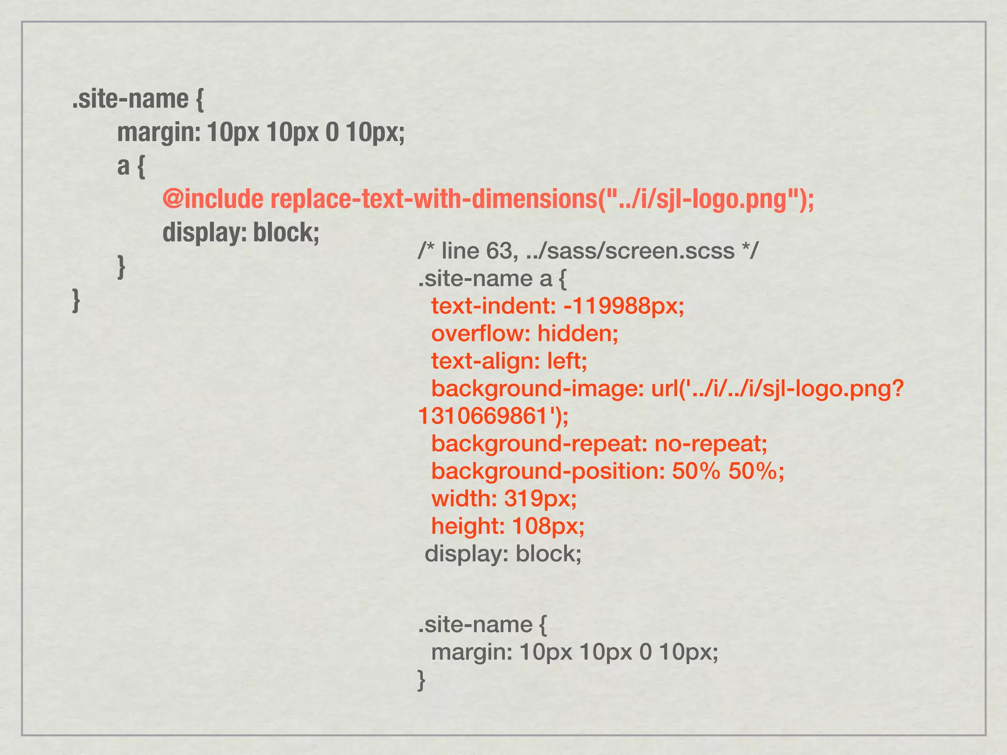.site-name { margin: 10px 10px 0 10px; a{ @include replace-text-with-dimensions("../i/sjl-logo.png"); display: block; /* line 63, ../sass/screen.scss */ } .site-name a { } text-indent: -119988px; overflow: hidden; text-align: left; background-image: url('../i/../i/sjl-logo.png? 1310669861'); background-repeat: no-repeat; background-position: 50% 50%; width: 319px; height: 108px; display: block; .site-name { margin: 10px 10px 0 10px; } 