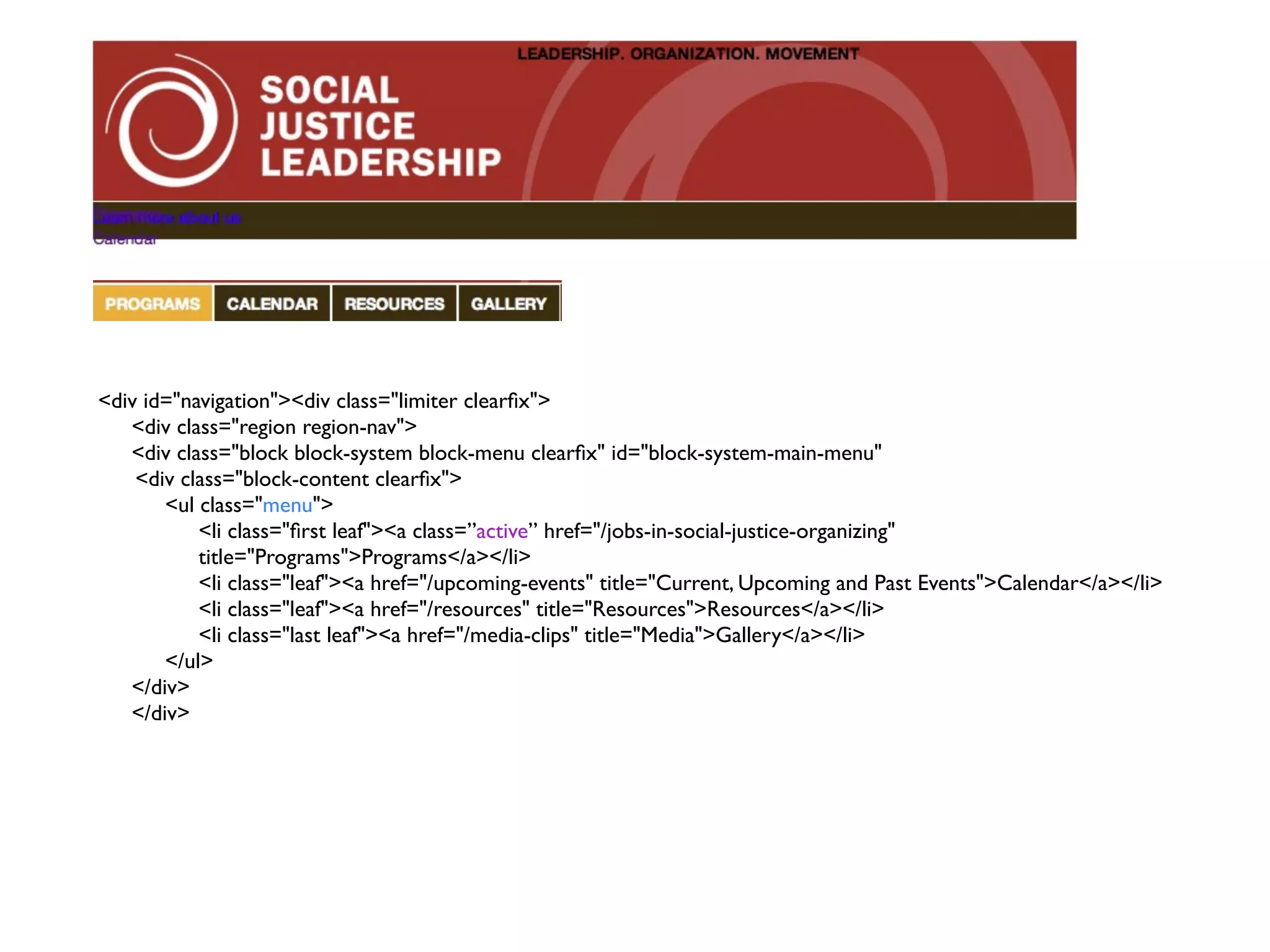 <div id="navigation"><div class="limiter clearﬁx"> <div class="region region-nav"> <div class="block block-system block-menu clearﬁx" id="block-system-main-menu" <div class="block-content clearﬁx"> <ul class="menu"> <li class="ﬁrst leaf"><a class=”active” href="/jobs-in-social-justice-organizing" title="Programs">Programs</a></li> <li class="leaf"><a href="/upcoming-events" title="Current, Upcoming and Past Events">Calendar</a></li> <li class="leaf"><a href="/resources" title="Resources">Resources</a></li> <li class="last leaf"><a href="/media-clips" title="Media">Gallery</a></li> </ul> </div> </div> 