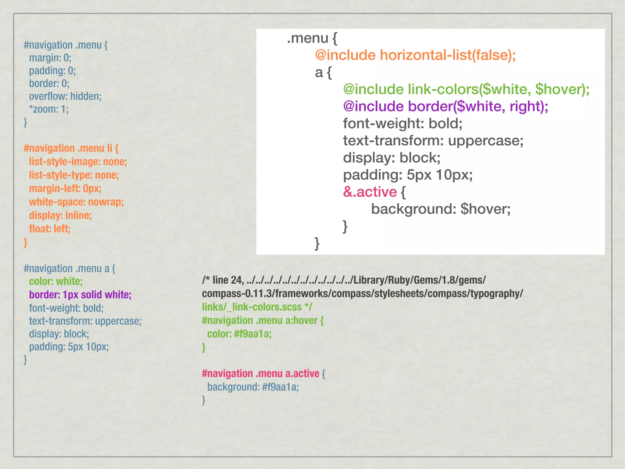 #navigation .menu { .menu { margin: 0; @include horizontal-list(false); padding: 0; a{ border: 0; overflow: hidden; @include link-colors($white, $hover); *zoom: 1; @include border($white, right); } font-weight: bold; #navigation .menu li { text-transform: uppercase; list-style-image: none; display: block; list-style-type: none; padding: 5px 10px; margin-left: 0px; &.active { white-space: nowrap; display: inline; background: $hover; ﬂoat: left; } } } #navigation .menu a { color: white; /* line 24, ../../../../../../../../../../../../Library/Ruby/Gems/1.8/gems/ border: 1px solid white; compass-0.11.3/frameworks/compass/stylesheets/compass/typography/ font-weight: bold; links/_link-colors.scss */ text-transform: uppercase; #navigation .menu a:hover { display: block; color: #f9aa1a; padding: 5px 10px; } } #navigation .menu a.active { background: #f9aa1a; } 