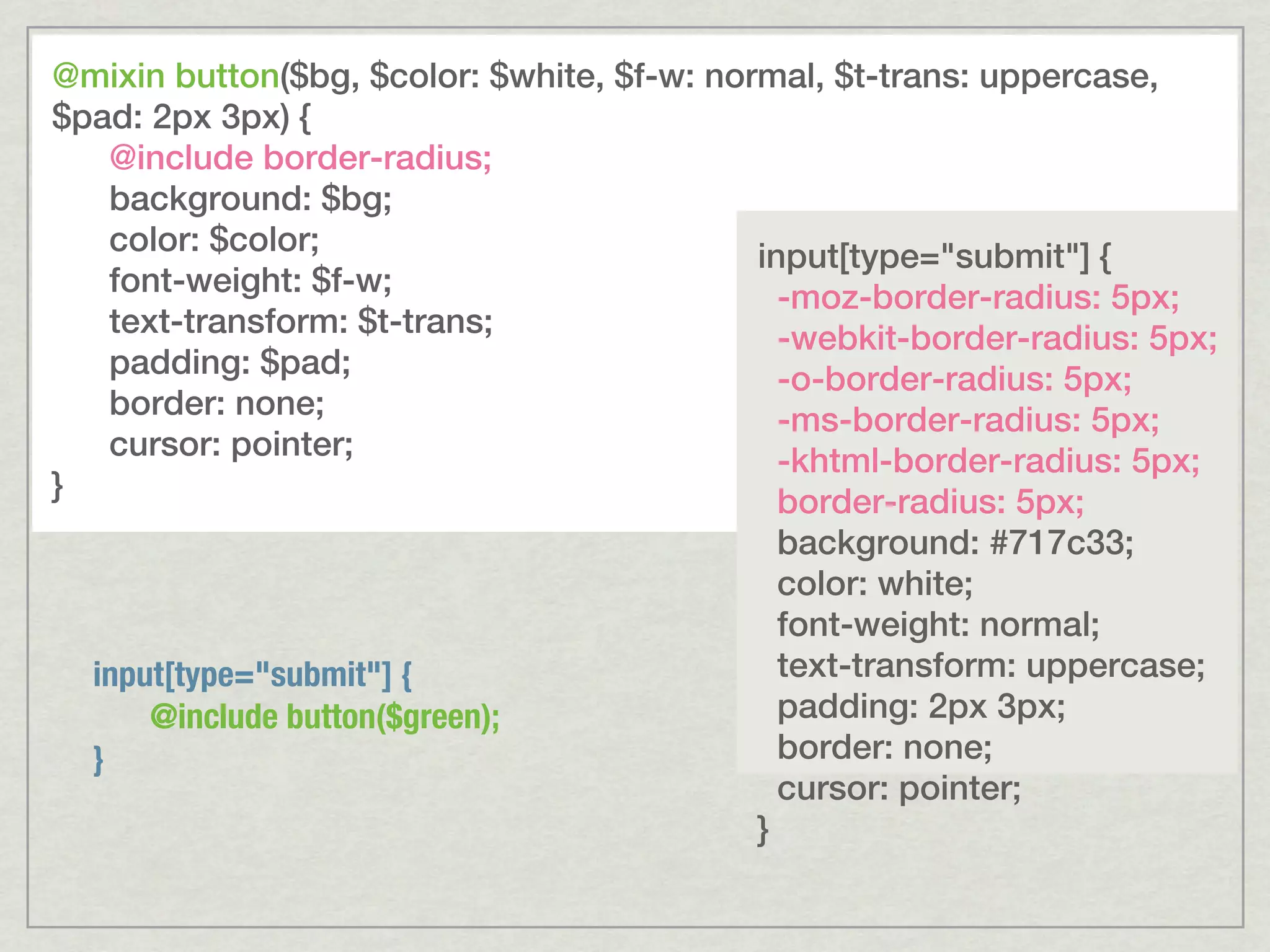 @mixin button($bg, $color: $white, $f-w: normal, $t-trans: uppercase, $pad: 2px 3px) { @include border-radius; background: $bg; color: $color; input[type="submit"] { font-weight: $f-w; -moz-border-radius: 5px; text-transform: $t-trans; -webkit-border-radius: 5px; padding: $pad; -o-border-radius: 5px; border: none; -ms-border-radius: 5px; cursor: pointer; -khtml-border-radius: 5px; } border-radius: 5px; background: #717c33; color: white; font-weight: normal; input[type="submit"] { text-transform: uppercase; @include button($green); padding: 2px 3px; } border: none; cursor: pointer; } 