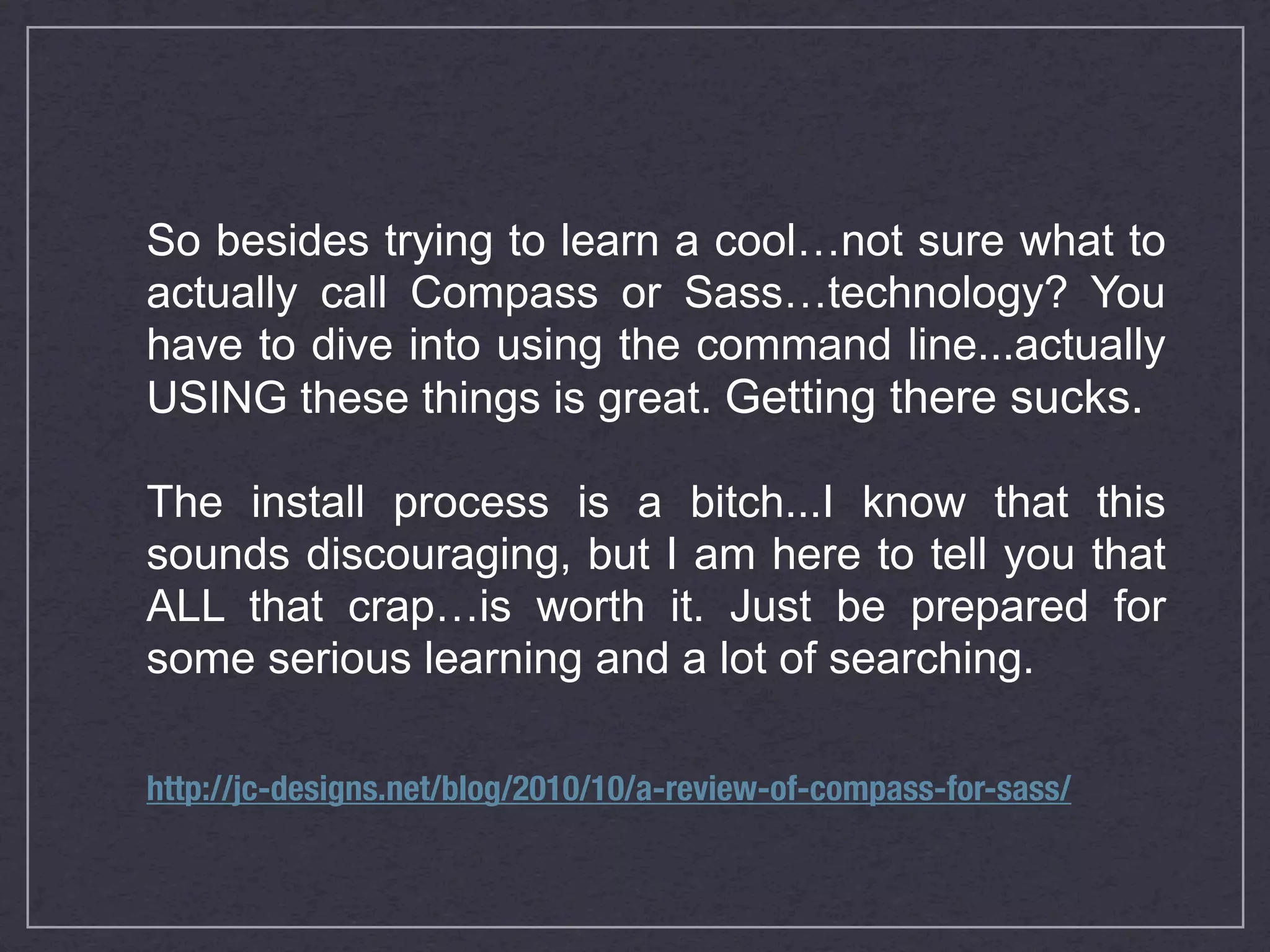 So besides trying to learn a cool…not sure what to actually call Compass or Sass…technology? You have to dive into using the command line...actually USING these things is great. Getting there sucks. The install process is a bitch...I know that this sounds discouraging, but I am here to tell you that ALL that crap…is worth it. Just be prepared for some serious learning and a lot of searching. http://jc-designs.net/blog/2010/10/a-review-of-compass-for-sass/ 