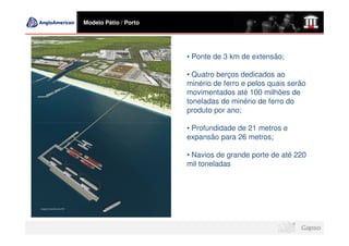 Modelo Pátio / Porto




                       • Ponte de 3 km de extensão;

                       • Quatro berços dedicados ao
                       minério de ferro e pelos quais serão
                       movimentados até 100 milhões de
                       toneladas de minério de ferro do
                       produto por ano;

                       • Profundidade de 21 metros e
                       expansão para 26 metros;

                       • Navios de grande porte de até 220
                       mil toneladas
 