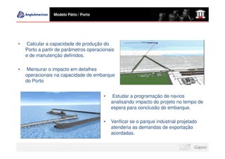 Modelo Pátio / Porto




•   Calcular a capacidade de produção do
    Porto a partir de parâmetros operacionais
    e de manutenção definidos.

•   Mensurar o impacto em detalhes
    operacionais na capacidade de embarque
    do Porto


                                        •   Estudar a programação de navios
                                            analisando impacto do projeto no tempo de
                                            espera para conclusão do embarque.

                                        •   Verificar se o parque industrial projetado
                                            atenderia as demandas de exportação
                                            acordadas.
 