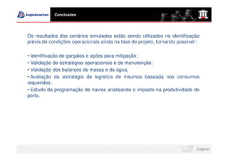 Conclusões




Os resultados dos cenários simulados estão sendo utilizados na identificação
prévia de condições operacionais ainda na fase de projeto, tornando possível :

• Identificação de gargalos e ações para mitigação;
• Validação de estratégias operacionais e de manutenção;
• Validação dos balanços de massa e de água;
• Avaliação da estratégia de logística de insumos baseada nos consumos
requeridos;
• Estudo da programação de navios analisando o impacto na produtividade do
porto.
 