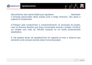 Agradecimentos



Aproveitamos esta oportunidade para agradecer a Fernando Lage, idealizador
e principal patrocinador deste projeto junto a Anglo American. Seu apoio e
suporte foi fundamental.

A Paragon pelo compromisso e comprometimento na conclusão do projeto,
visto os diversos desafios que foram encontrados durante o projeto. Construir
um modelo com mais de 700.000 variáveis foi um tarefa extremamente
desafiadora.

E não poderia deixar de agradecermos em especial ao Isac e Johanna que
estiverem junto conosco durante estes 2 anos de projeto.
 