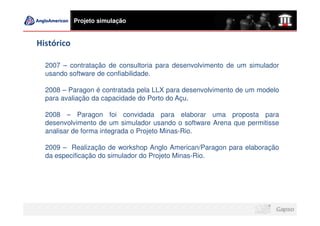 Projeto simulação


Histórico

  2007 – contratação de consultoria para desenvolvimento de um simulador
  usando software de confiabilidade.

  2008 – Paragon é contratada pela LLX para desenvolvimento de um modelo
  para avaliação da capacidade do Porto do Açu.

  2008 – Paragon foi convidada para elaborar uma proposta para
  desenvolvimento de um simulador usando o software Arena que permitisse
  analisar de forma integrada o Projeto Minas-Rio.

  2009 – Realização de workshop Anglo American/Paragon para elaboração
  da especificação do simulador do Projeto Minas-Rio.
 