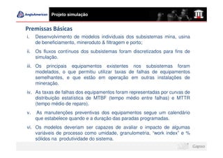 Projeto simulação


Premissas Básicas
i.    Desenvolvimento de modelos individuais dos subsistemas mina, usina
      de beneficiamento, mineroduto & filtragem e porto;
ii.   Os fluxos contínuos dos subsistemas foram discretizados para fins de
      simulação.
iii. Os principais equipamentos existentes nos subsistemas foram
     modelados, o que permitiu utilizar taxas de falhas de equipamentos
     semelhantes, e que estão em operação em outras instalações de
     mineração.
iv. As taxas de falhas dos equipamentos foram representadas por curvas de
    distribuição estatística de MTBF (tempo médio entre falhas) e MTTR
    (tempo médio de reparo).
v.    As manutenções preventivas dos equipamentos segue um calendário
      que estabelece quando e a duração das paradas programadas.
vi. Os modelos deveriam ser capazes de avaliar o impacto de algumas
    variáveis de processo como umidade, granulometria, “work index” e %
    sólidos na produtividade do sistema.
 