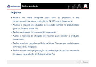 Projeto simulação


Objetivos

• Analisar   de   forma   integrada   cada   fase   do   processo   e   seu
 comportamento para uma produção de 24.500 kt/ano (base seca);
• Analisar o impacto de situações de exceção (falhas) na produtividade
 geral do Sistema Minas Rio;
• Avaliar a estratégia de manutenção e operação;
• Avaliar a logística de chegada de insumos para atender a produção
 demandada;
• Avaliar possíveis gargalos no Sistema Minas Rio e propor medidas para
 eliminação e/ou mitigação;
• Avaliar o impacto da programação de navios (tipo de produto e tamanho
 de navios) na produção do Sistema Minas Rio.
 